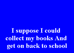 I suppose I could
collect my books And
get on back to school