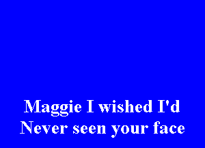 Maggie I wished I'd
N ever seen your face