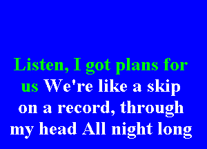 Listen, I got plans for
us W e're like a skip
on a record, through

my head All night long