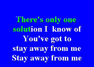 There's only one
solution I know of
Y ou've got to
stay away from me
Stay away from me