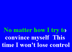 N 0 matter how I try to
convince myself This
time I won't lose control