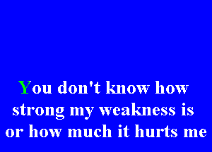 You don't know how
strong my weakness is
01' how much it hurts me
