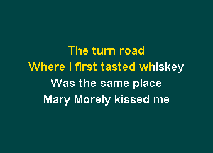 The turn road
Where I first tasted whiskey

Was the same place
Mary Morely kissed me