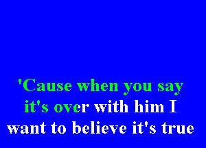 'Cause when you say
it's over With him I
want to believe it's true