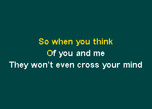 So when you think
Of you and me

They wonot even cross your mind