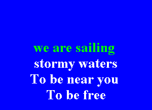 we are sailing

stormy waters
To be near you
To be free