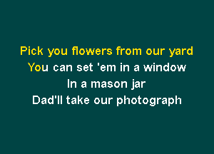 Pick you flowers from our yard
You can set 'em in a window

In a mason jar
Dad'll take our photograph