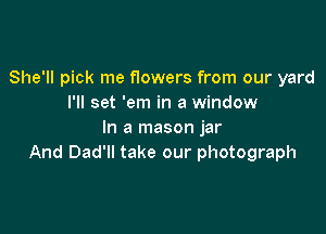 She'll pick me f10wers from our yard
I'll set 'em in a window

In a mason jar
And Dad'll take our photograph