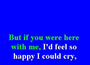 But if you were here
with me, I'd feel so
happy I could cry,