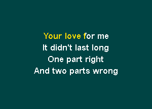 Your love for me
It didn't last long

One part right
And two parts wrong