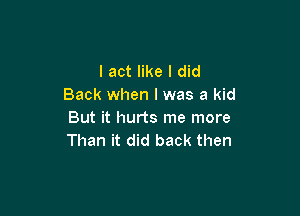 I act like I did
Back when l was a kid

But it hurts me more
Than it did back then