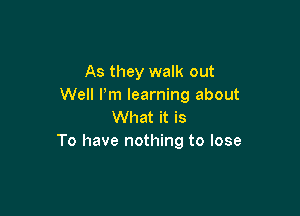 As they walk out
Well I'm learning about

What it is
To have nothing to lose