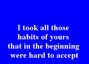 I took all those
habits of yours
that in the beginning
were hard to accept