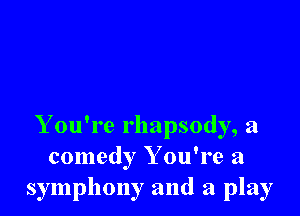 Y ou're rhapsody, a
comedy Y ou're a
symphony and a play