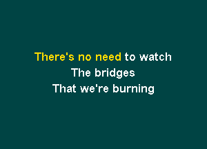 There's no need to watch
The bridges

That we're burning