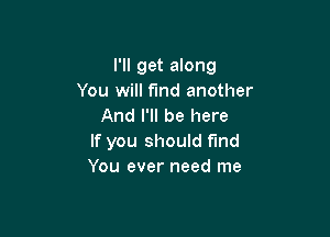 I'll get along
You will find another
And I'll be here

If you should find
You ever need me