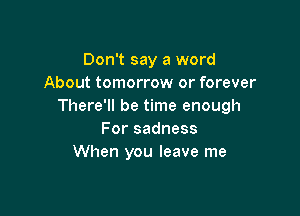 Don't say a word
About tomorrow or forever
There'll be time enough

For sadness
When you leave me
