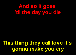 And so it goes
'til the day you die

This thing they call love it's
gonna make you cry