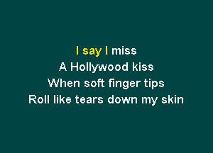 I say I miss
A Hollywood kiss

When soft finger tips
Roll like tears down my skin