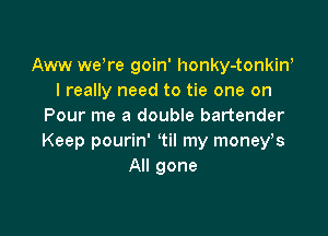 Aww were goin' honky-tonkiw
I really need to tie one on
Pour me a double bartender

Keep pourin' 1i! my moneys
All gone