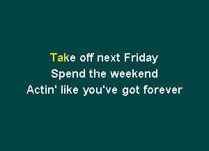 Take off next Friday
Spend the weekend

Actin' like you've got forever