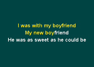 I was with my boyfriend
My new boyfriend

He was as sweet as he could be