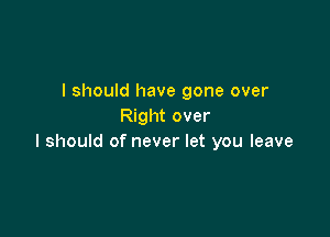 I should have gone over
Right over

I should of never let you leave