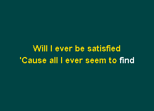 Will I ever be satisfied

'Cause all I ever seem to find