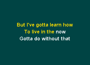 But I've gotta learn how
To live in the now

Gotta do without that