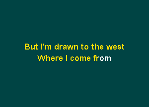 But I'm drawn to the west

Where I come from