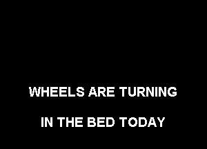 WHEELS ARE TURNING

IN THE BED TODAY