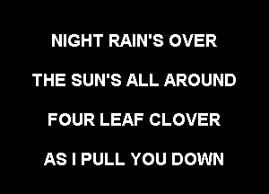 NIGHT RAIN'S OVER
THE SUN'S ALL AROUND
FOUR LEAF CLOVER

AS I PULL YOU DOWN