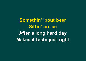 Somethin' 'bout beer
Sittin' on ice

After a long hard day
Makes it taste just right