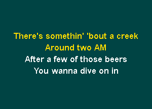 There's somethin' 'bout a creek
Around two AM

After a few of those beers
You wanna dive on in