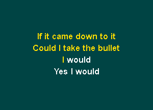 If it came down to it
Could I take the bullet

I would
Yes I would
