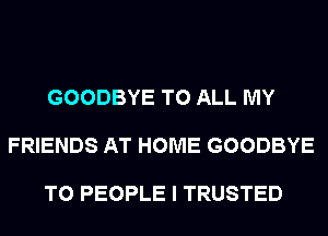 GOODBYE TO ALL MY

FRIENDS AT HOME GOODBYE

T0 PEOPLE I TRUSTED