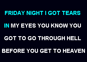 FRIDAY NIGHT I GOT TEARS

IN MY EYES YOU KNOW YOU

GOT TO GO THROUGH HELL

BEFORE YOU GET TO HEAVEN