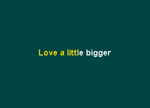 Love a little bigger