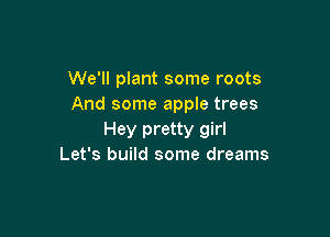We'll plant some roots
And some apple trees

Hey pretty girl
Let's build some dreams