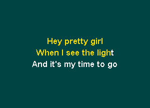 Hey pretty girl
When I see the light

And it's my time to go