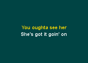 You oughta see her

She's got it goin' on