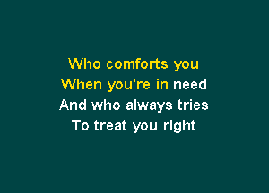 Who comforts you
When you're in need

And who always tries
To treat you right