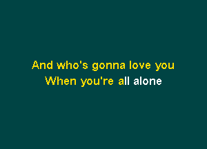 And who's gonna love you

When you're all alone