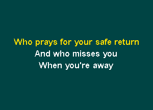 Who prays for your safe return
And who misses you

When you're away