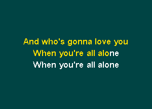 And who's gonna love you
When you're all alone

When you're all alone