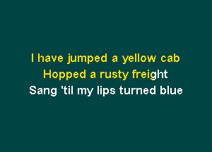 I have jumped a yellow cab
Hopped a rusty freight

Sang 'til my lips turned blue