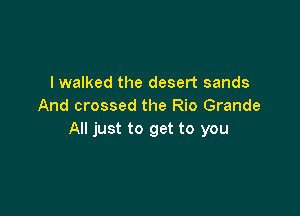 I walked the desert sands
And crossed the Rio Grande

All just to get to you