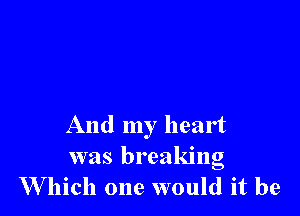 And my heart
was breaking
W hich one would it be