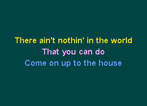 There ain't nothin' in the world
That you can do

Come on up to the house