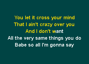 You let it cross your mind
That I ain't crazy over you
And I don't want

All the very same things you do
Babe so all I'm gonna say